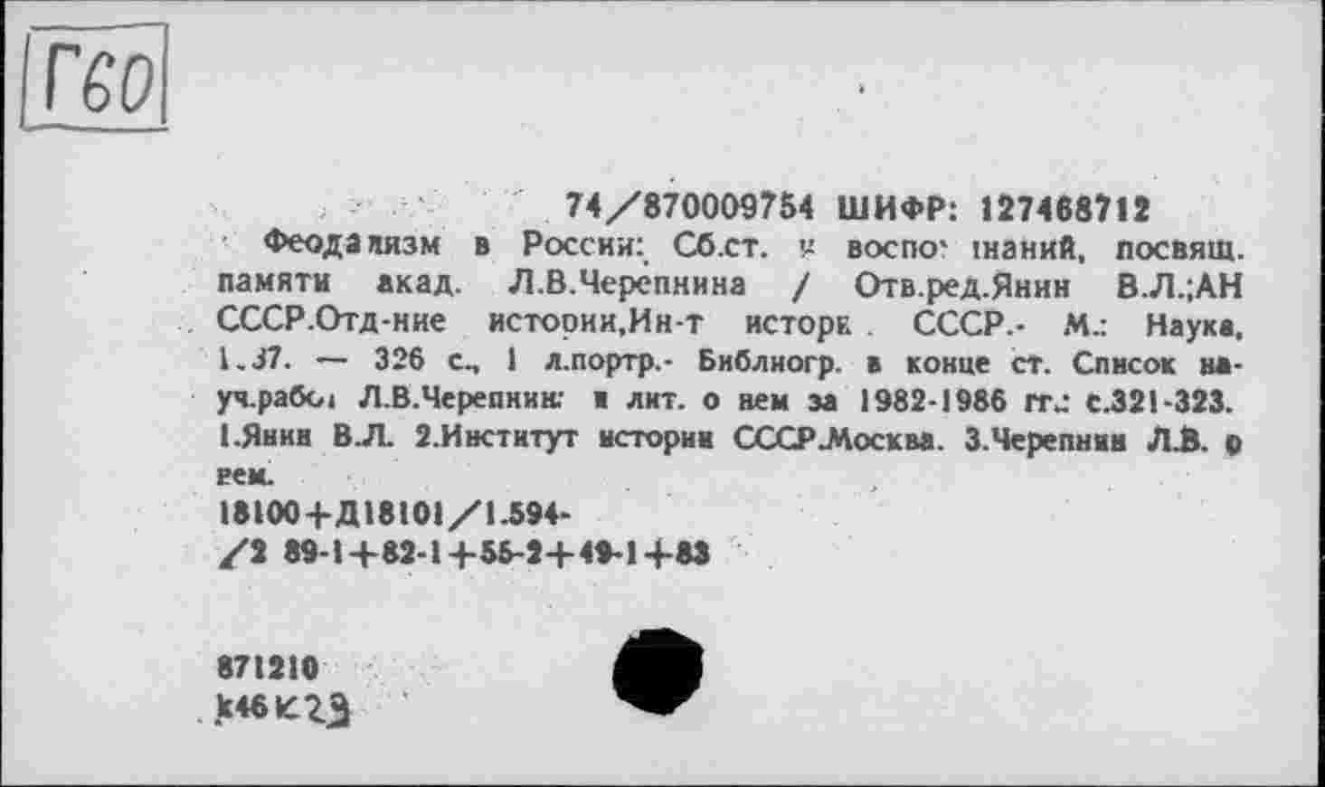 ﻿ГбО
74/870009754 ШИФР: 127468712
Феодализм в России: Сб.ст. ч воспо' інаний, посвящ. памяти акад. Л.В.Черёпнина / Отв.ред.Янин В.Л.;АН СССР.Отд-ние истории,Ин-т исторк . СССР.- М.: Наука, 1-37. — 326 сп 1 л.портр.- Библиогр. в конце ст. Список науч, раба 4 Л.В.Черепнин; в лит. о нем за 1982-1986 rrj С.321-323. 1-Янив ВЛ. 2.Институт истории СССР-Москва. 3.Черепнин ЛА. о рем.
18100+ДІ8101/1.594-
/2 89-1+82-1+55-2+ 49-1+83
871210 к4«кгЭ